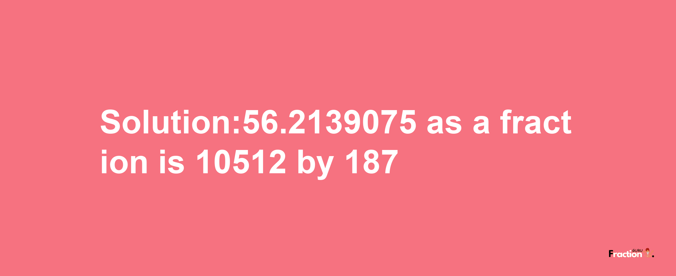 Solution:56.2139075 as a fraction is 10512/187