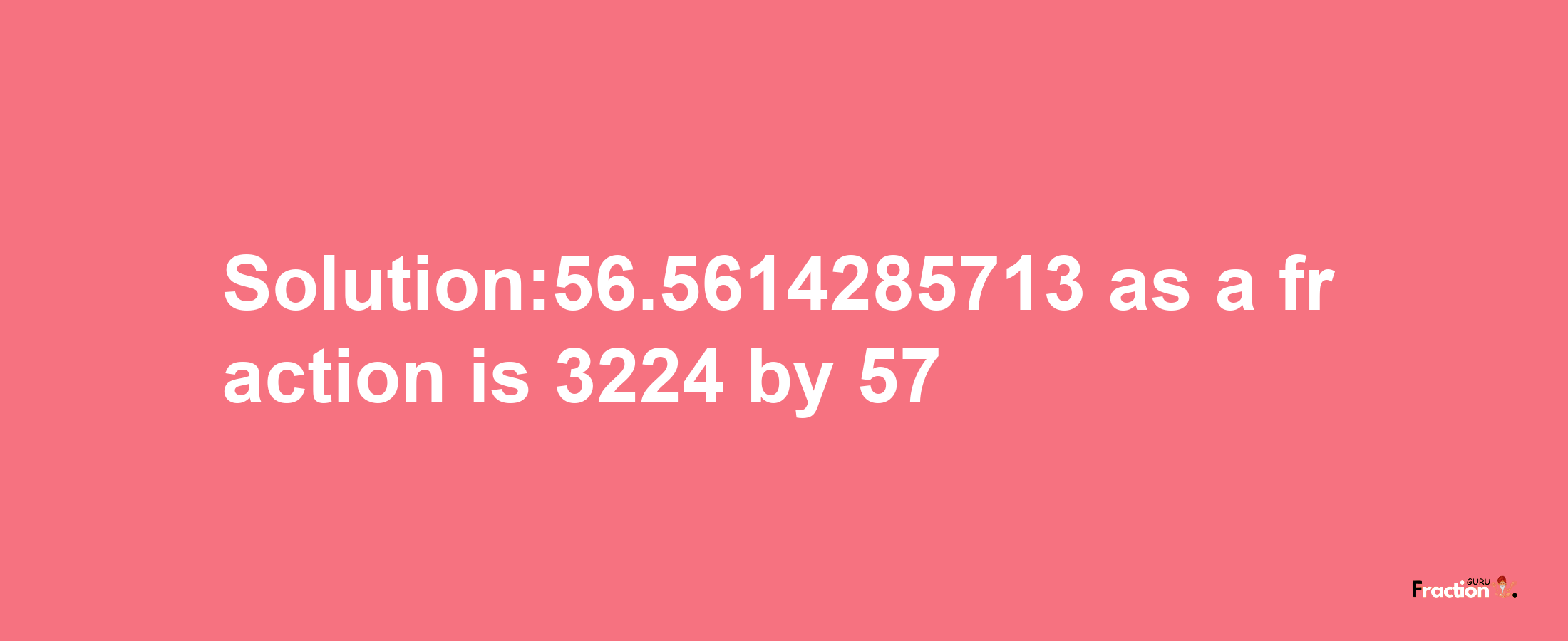 Solution:56.5614285713 as a fraction is 3224/57