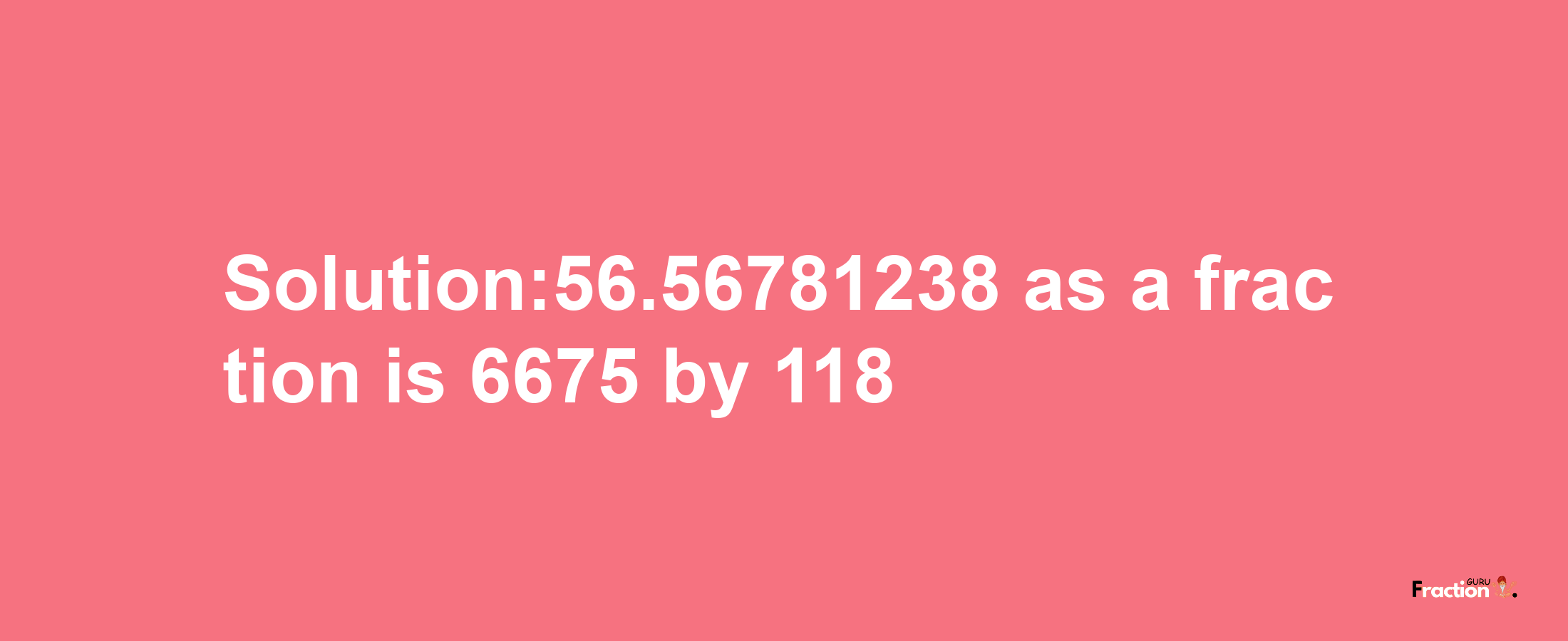 Solution:56.56781238 as a fraction is 6675/118