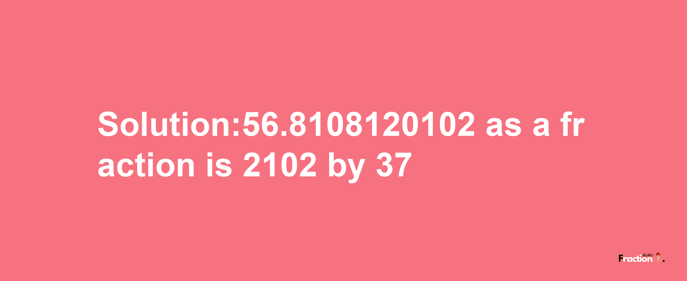 Solution:56.8108120102 as a fraction is 2102/37