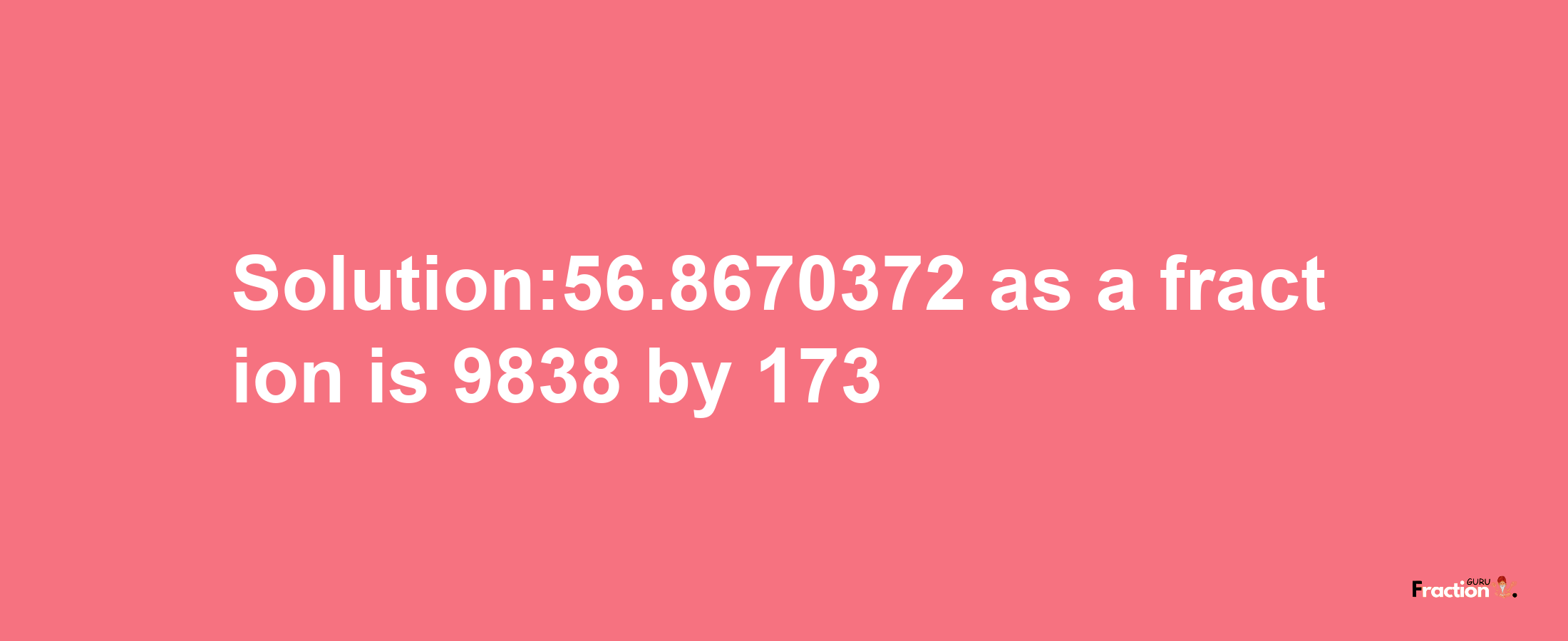 Solution:56.8670372 as a fraction is 9838/173