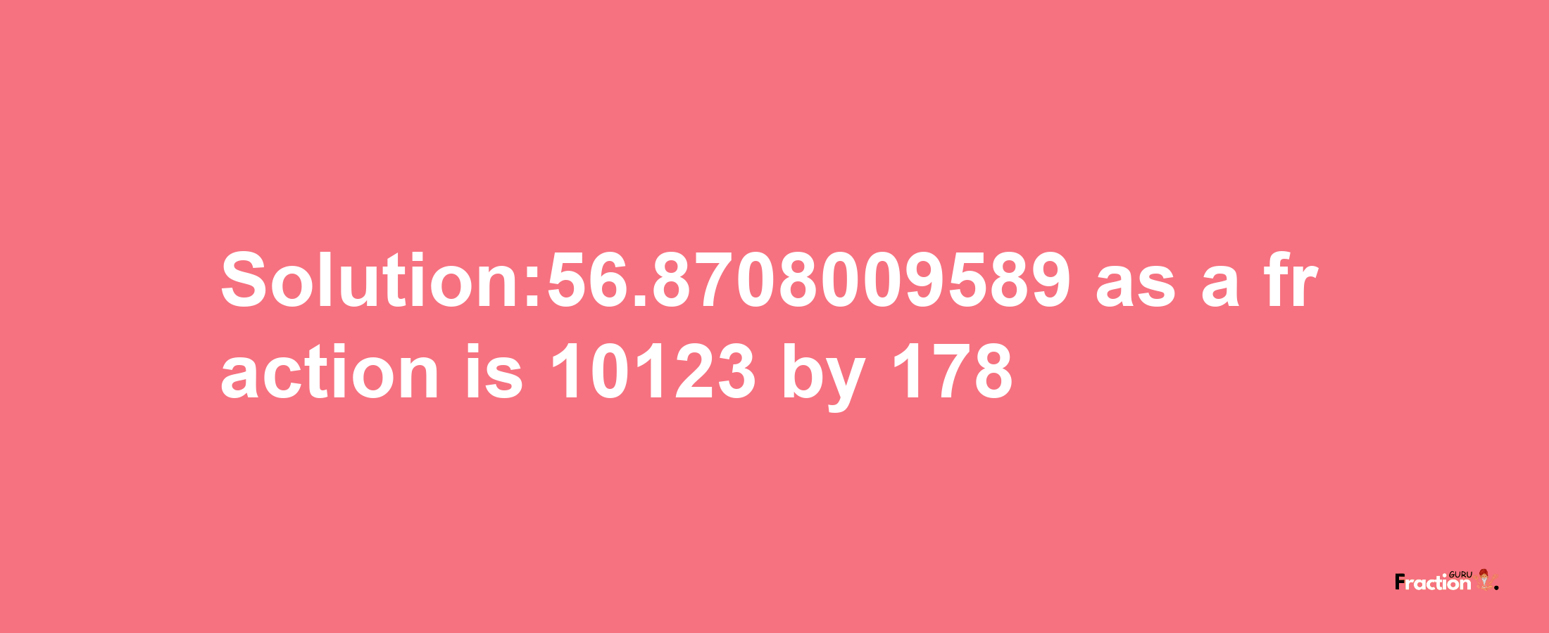 Solution:56.8708009589 as a fraction is 10123/178