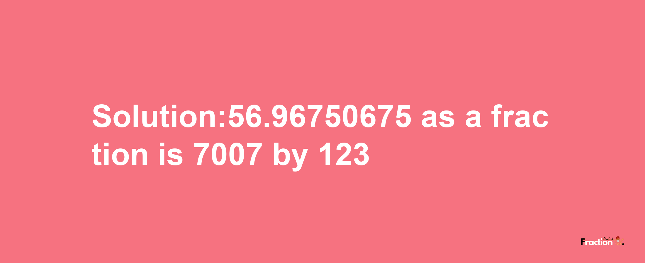 Solution:56.96750675 as a fraction is 7007/123