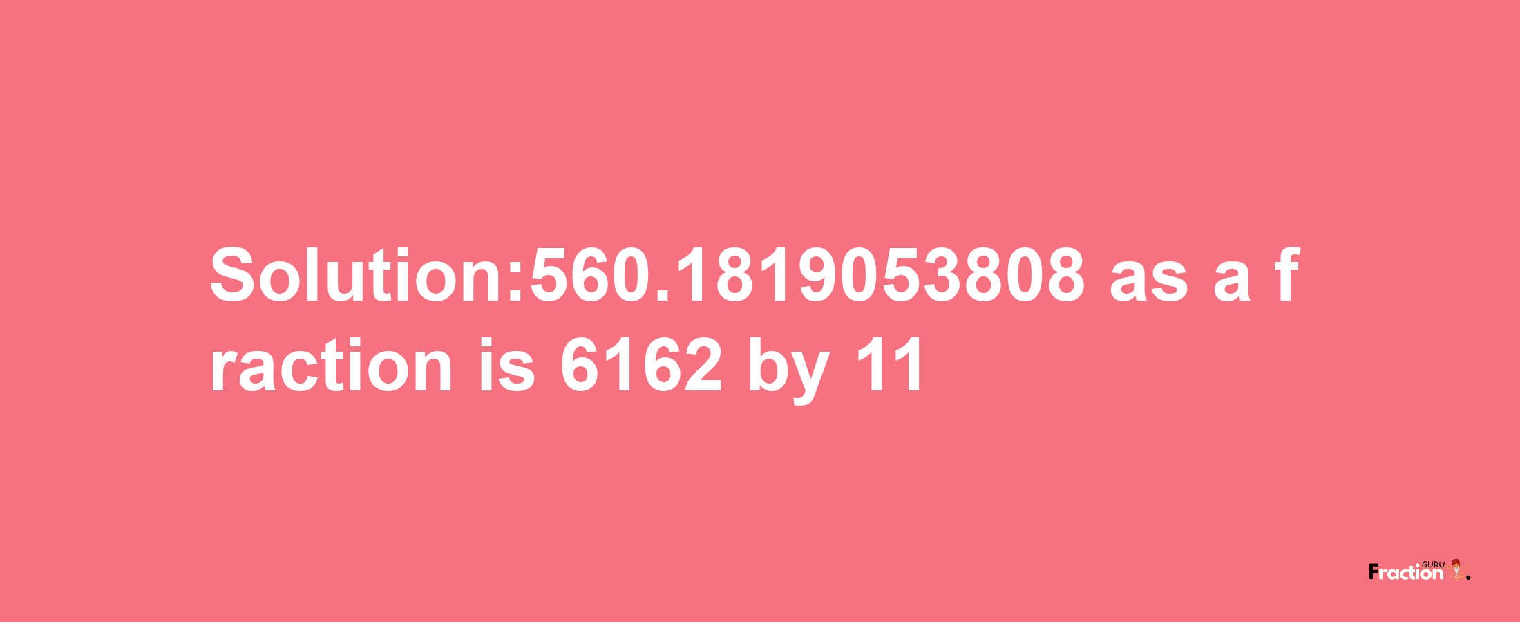 Solution:560.1819053808 as a fraction is 6162/11