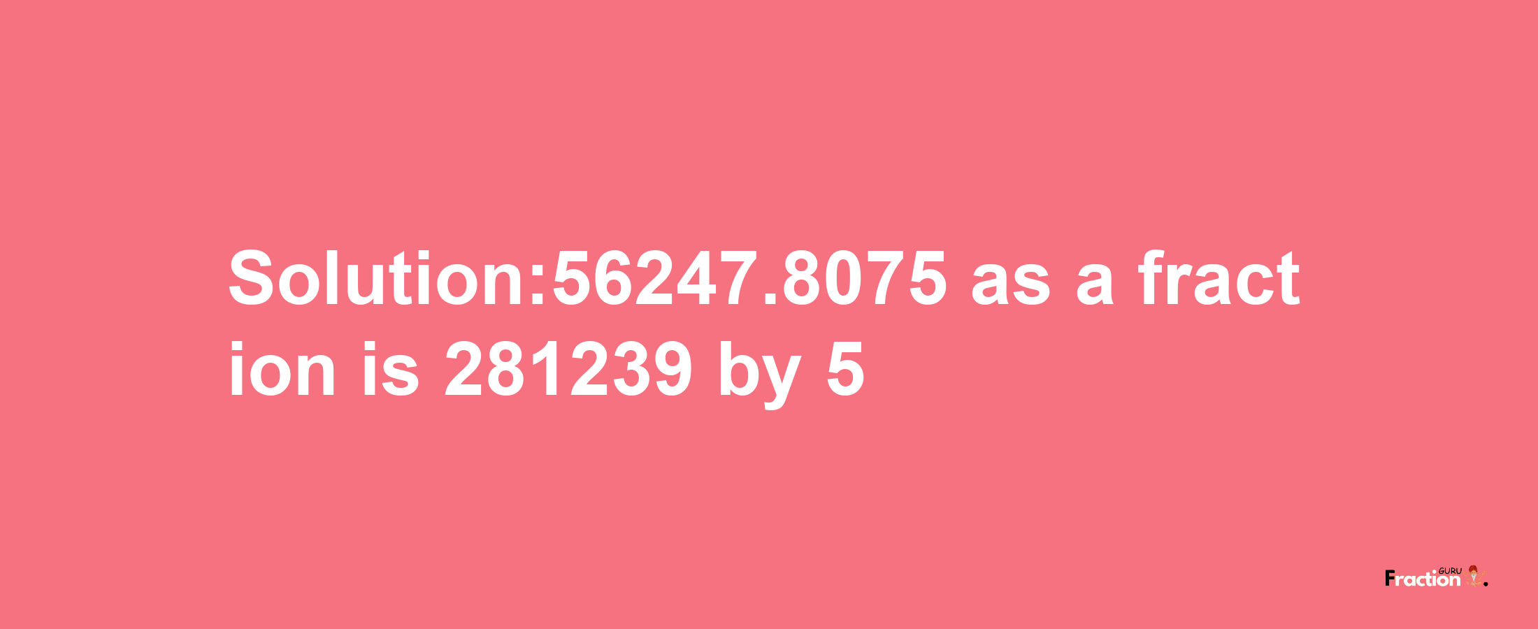 Solution:56247.8075 as a fraction is 281239/5