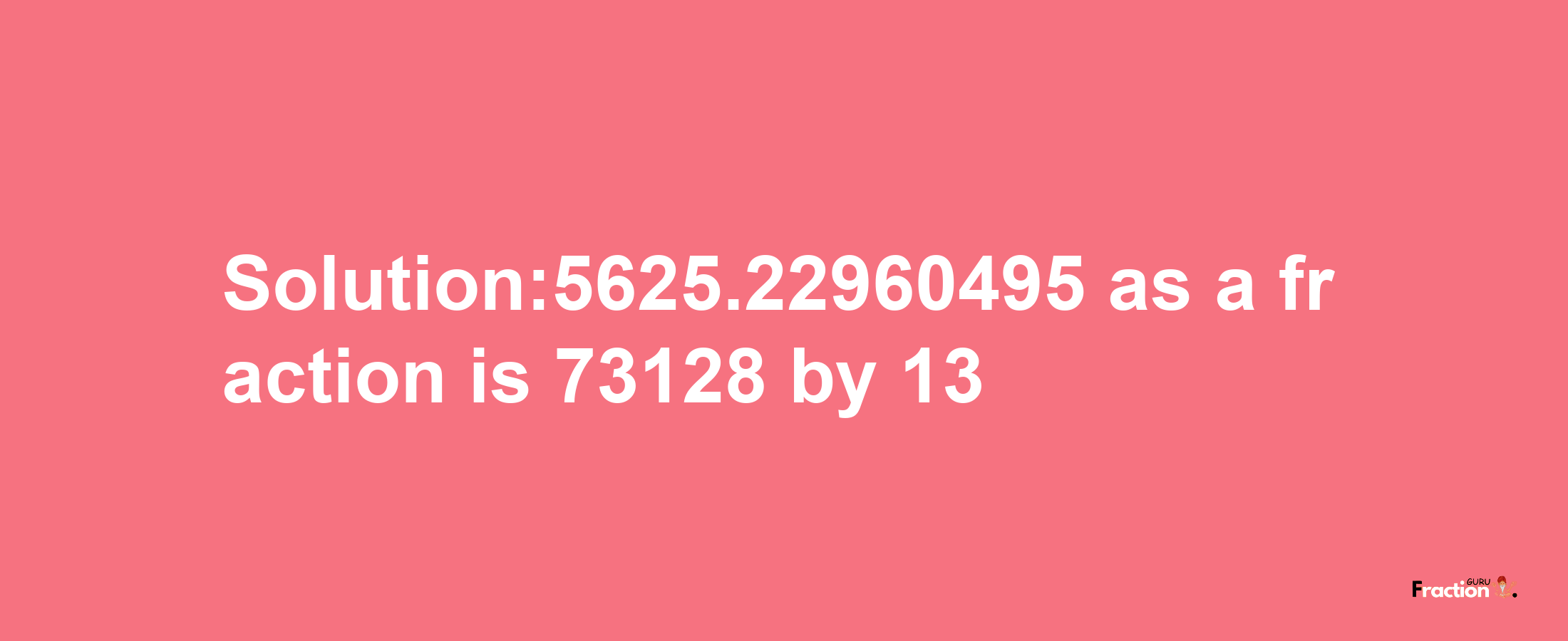 Solution:5625.22960495 as a fraction is 73128/13