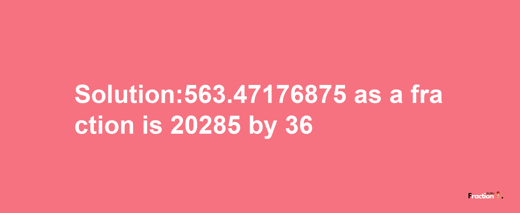 Solution:563.47176875 as a fraction is 20285/36