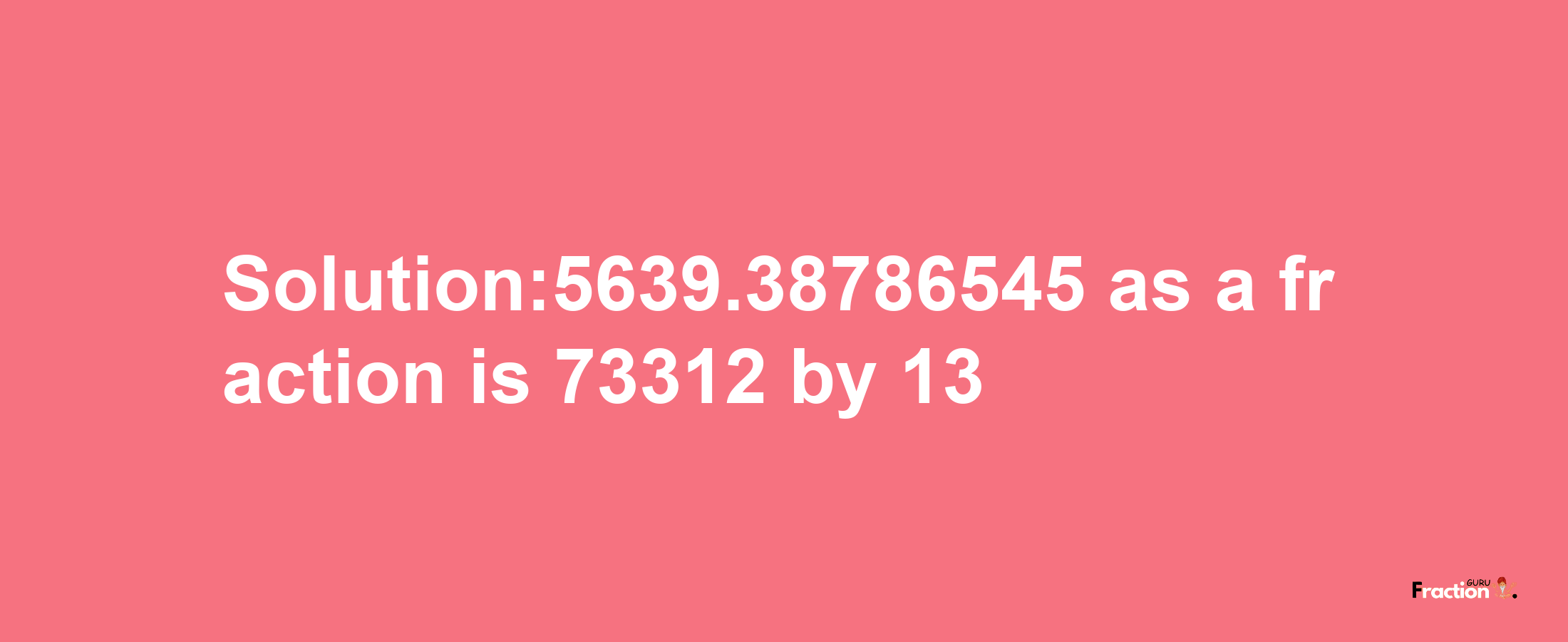 Solution:5639.38786545 as a fraction is 73312/13