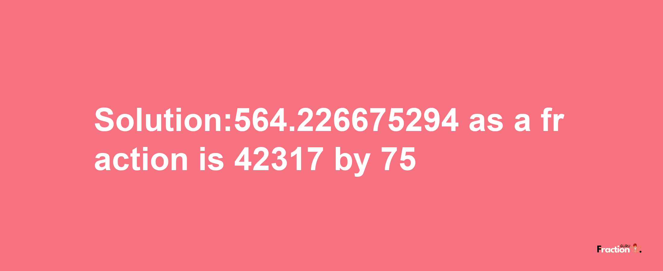 Solution:564.226675294 as a fraction is 42317/75