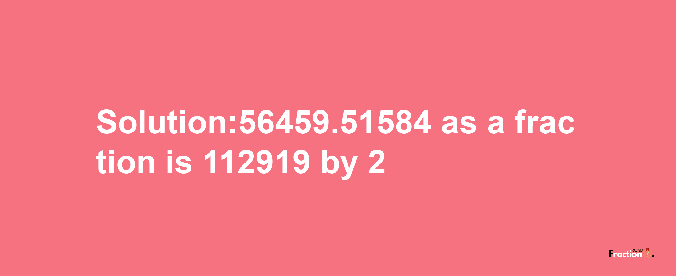 Solution:56459.51584 as a fraction is 112919/2