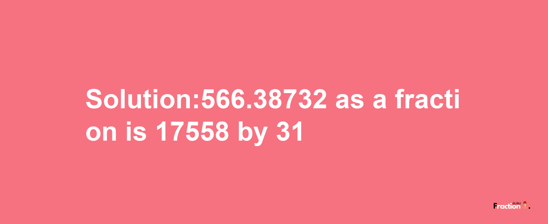 Solution:566.38732 as a fraction is 17558/31