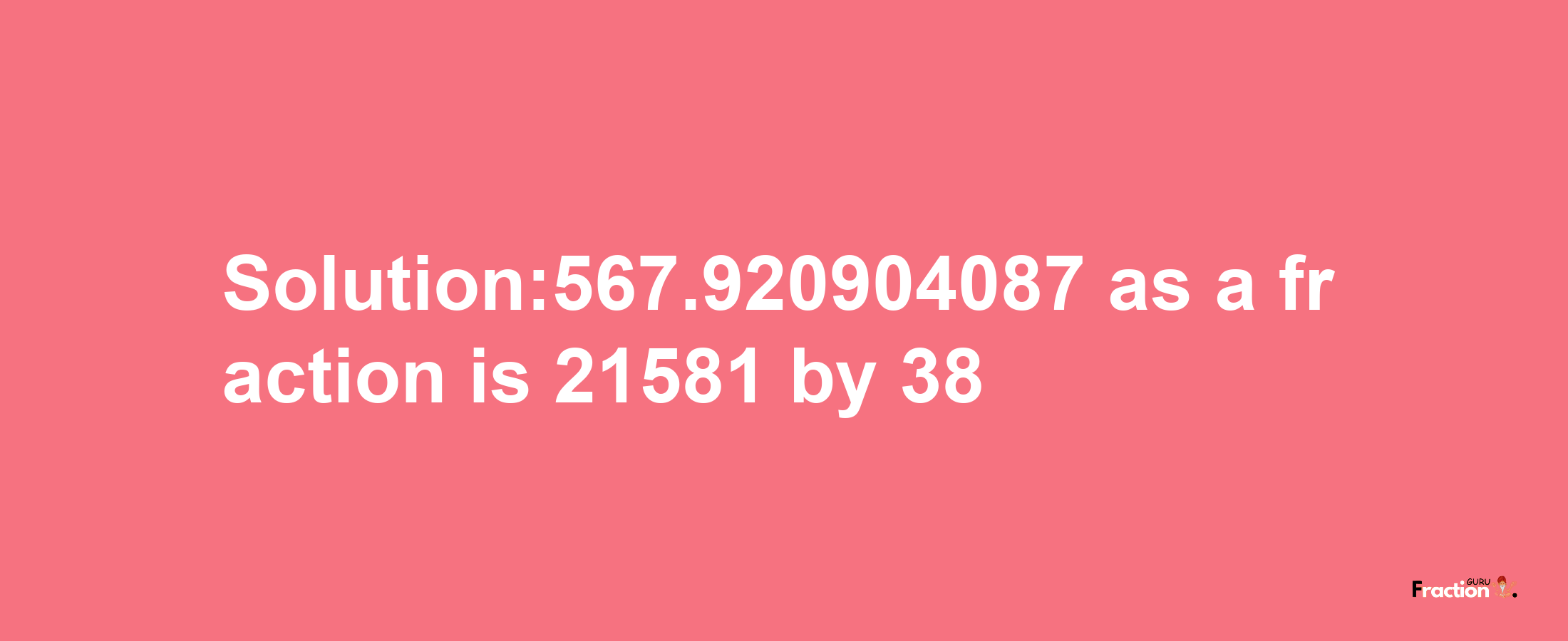 Solution:567.920904087 as a fraction is 21581/38