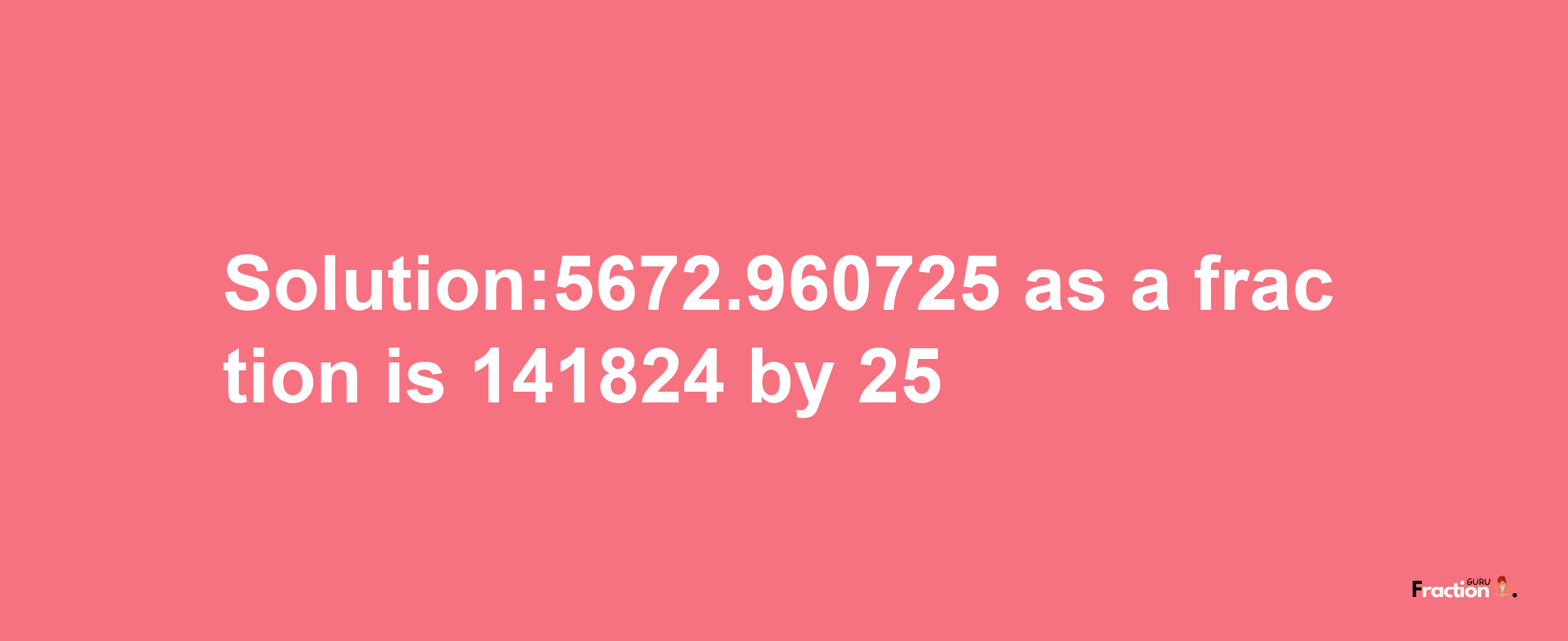 Solution:5672.960725 as a fraction is 141824/25