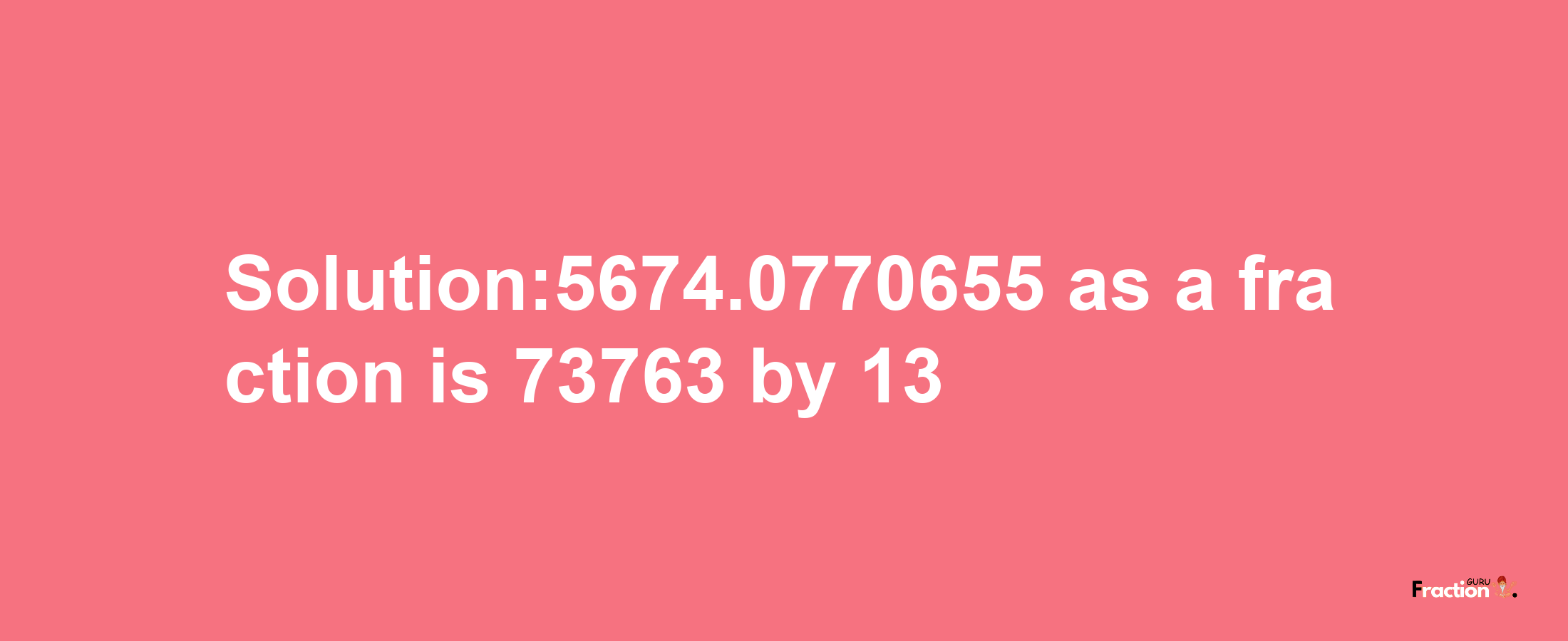 Solution:5674.0770655 as a fraction is 73763/13