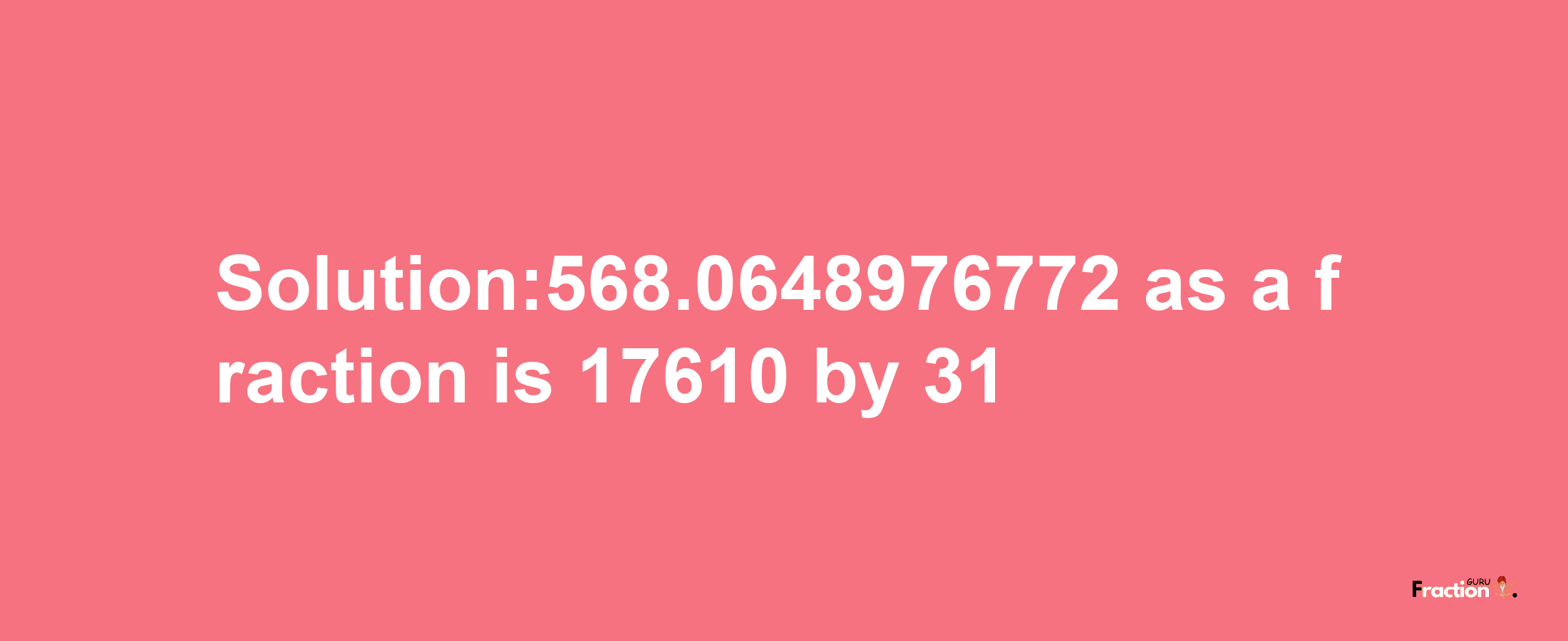 Solution:568.0648976772 as a fraction is 17610/31