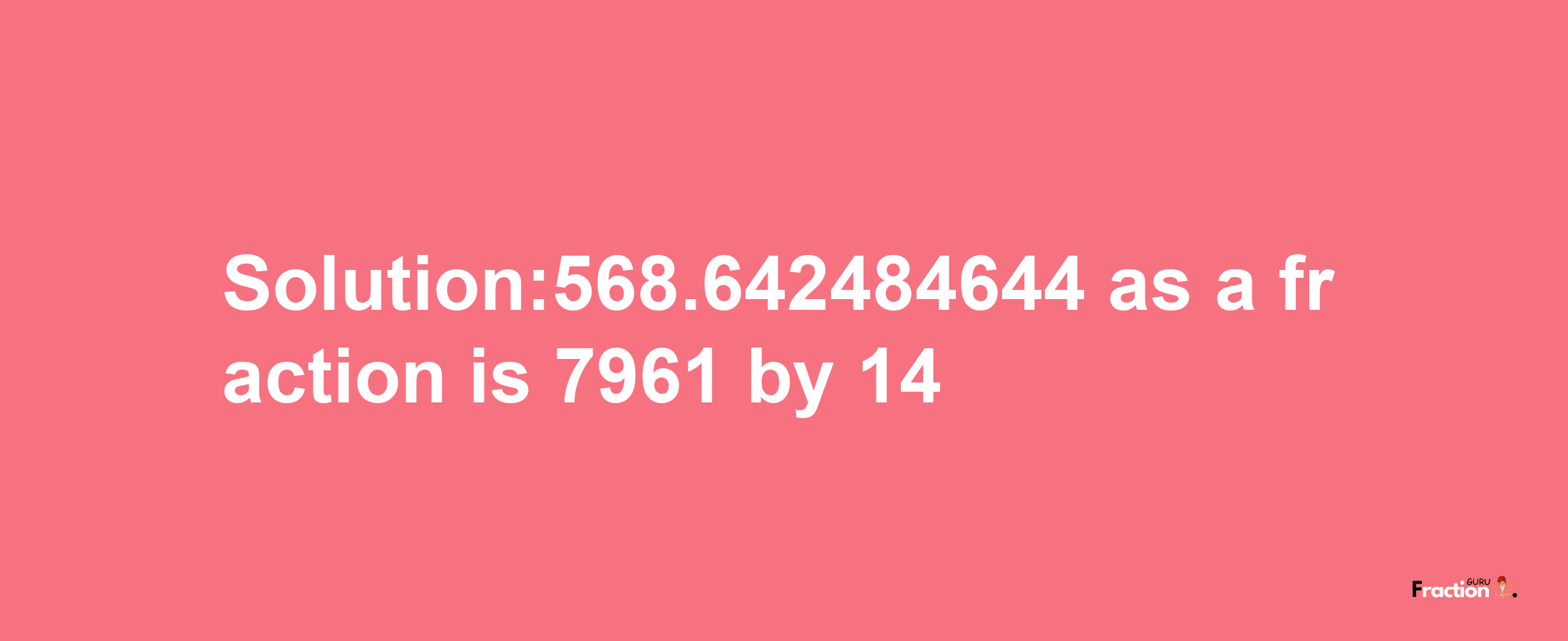 Solution:568.642484644 as a fraction is 7961/14