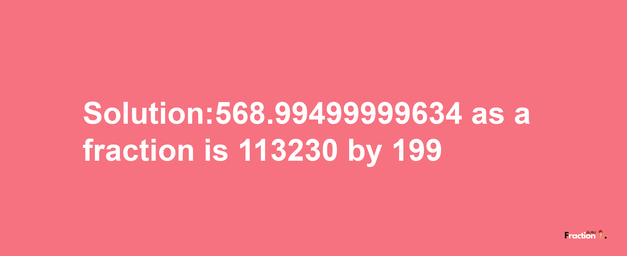 Solution:568.99499999634 as a fraction is 113230/199