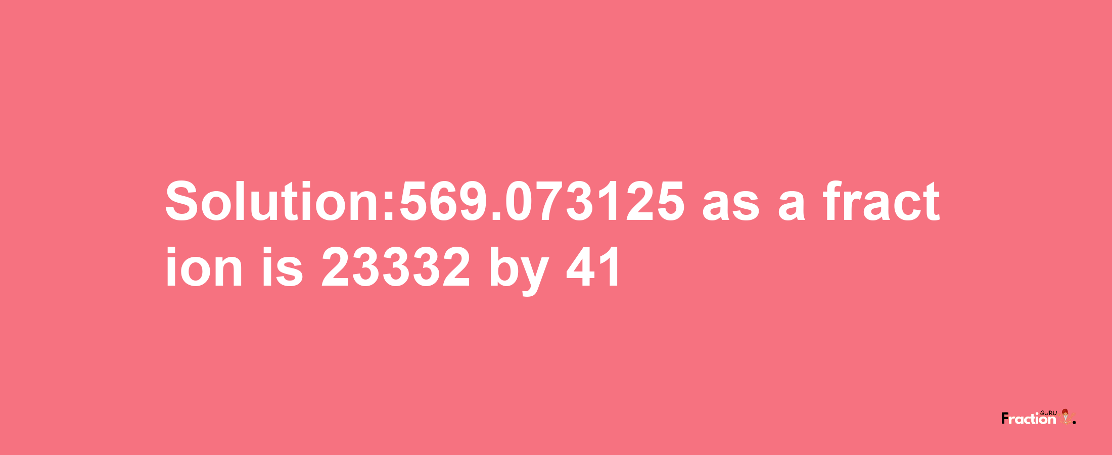 Solution:569.073125 as a fraction is 23332/41