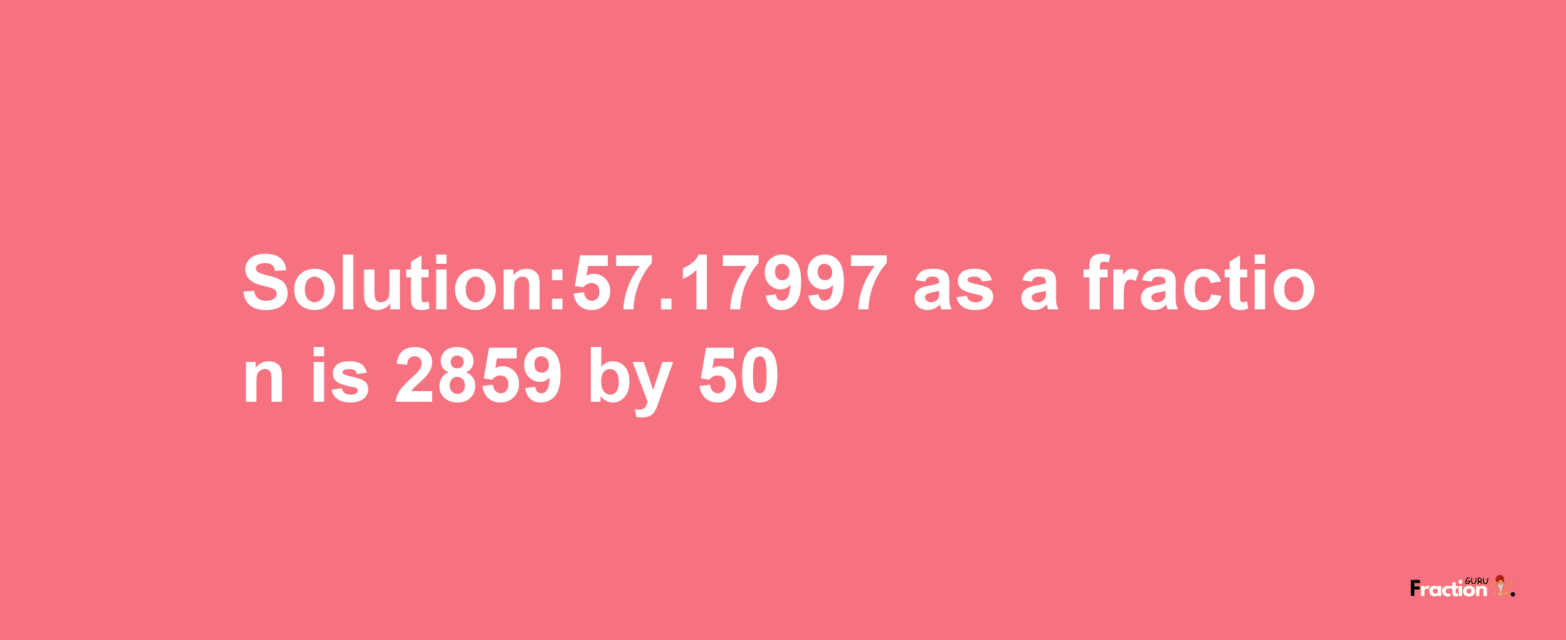 Solution:57.17997 as a fraction is 2859/50