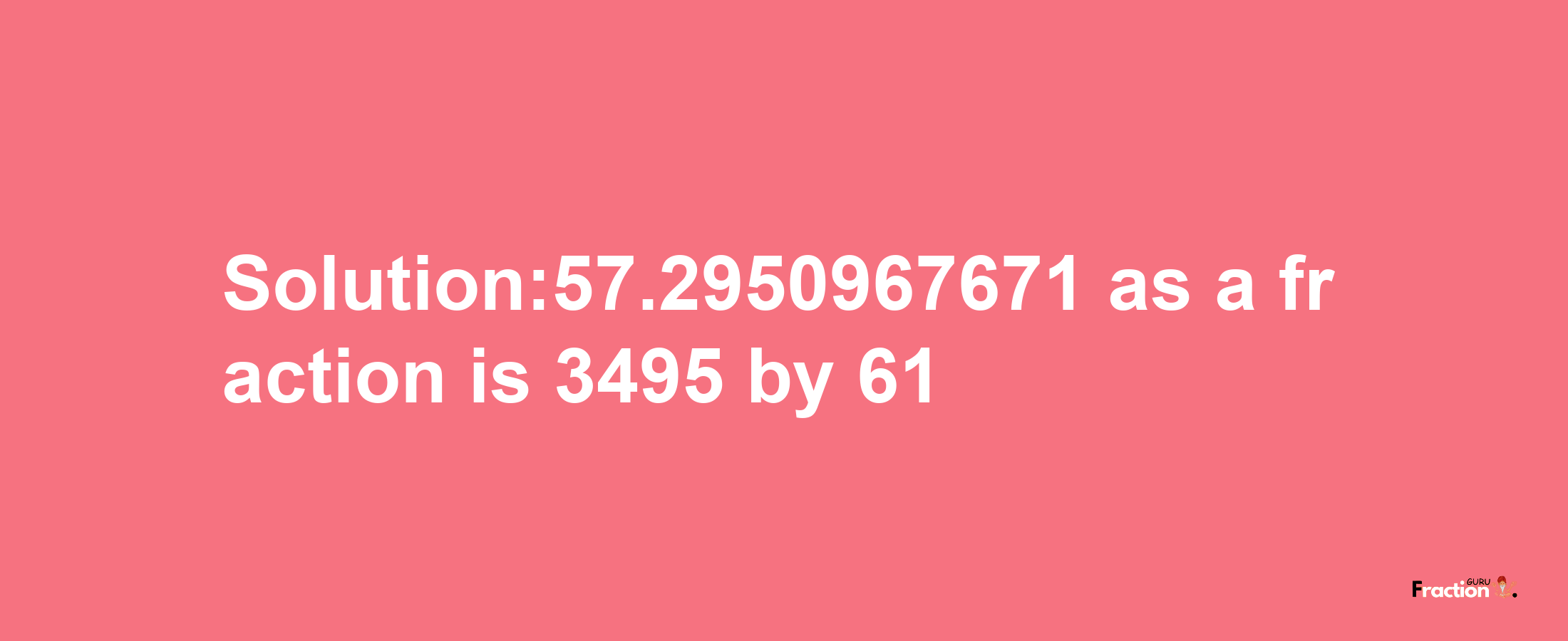 Solution:57.2950967671 as a fraction is 3495/61