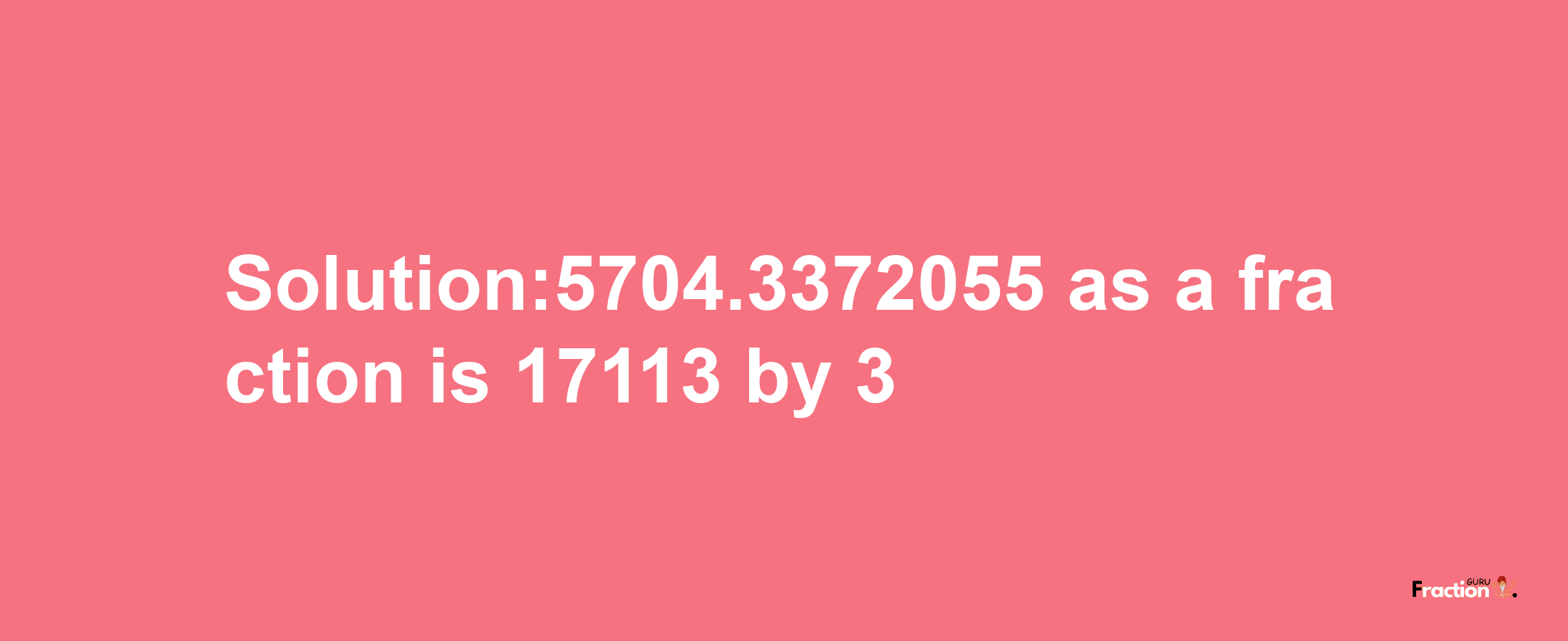 Solution:5704.3372055 as a fraction is 17113/3