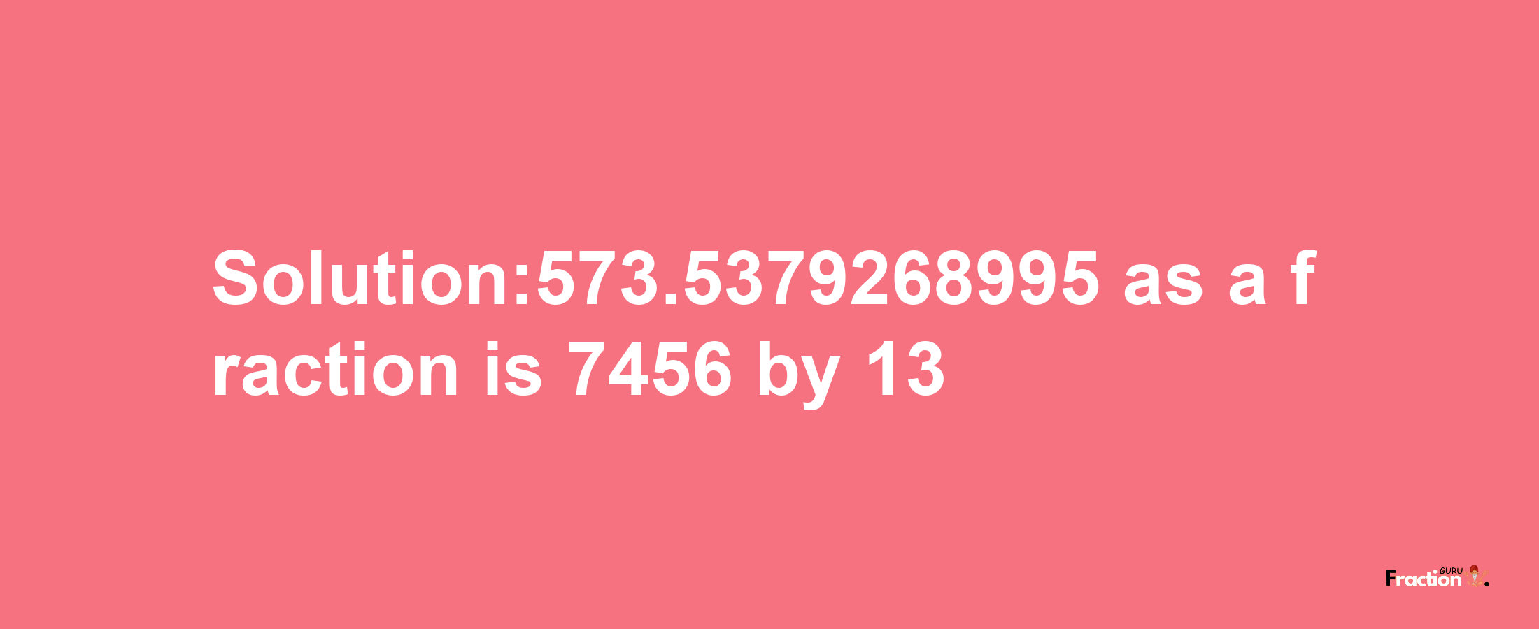 Solution:573.5379268995 as a fraction is 7456/13