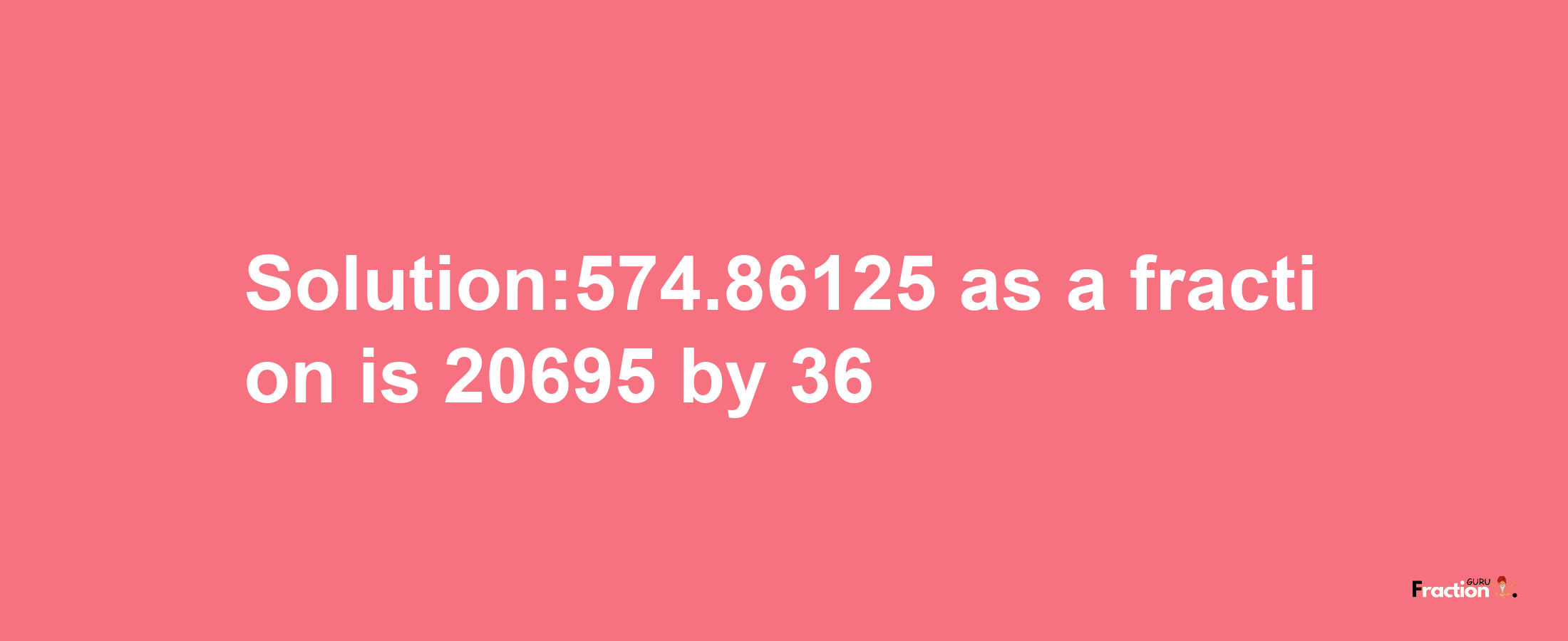 Solution:574.86125 as a fraction is 20695/36