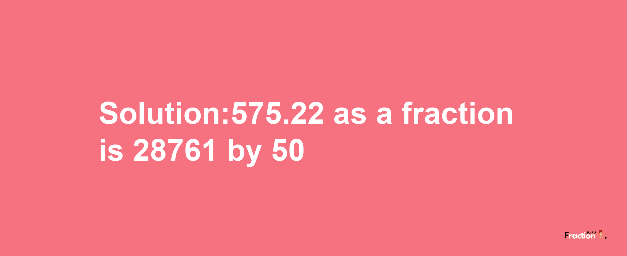 Solution:575.22 as a fraction is 28761/50