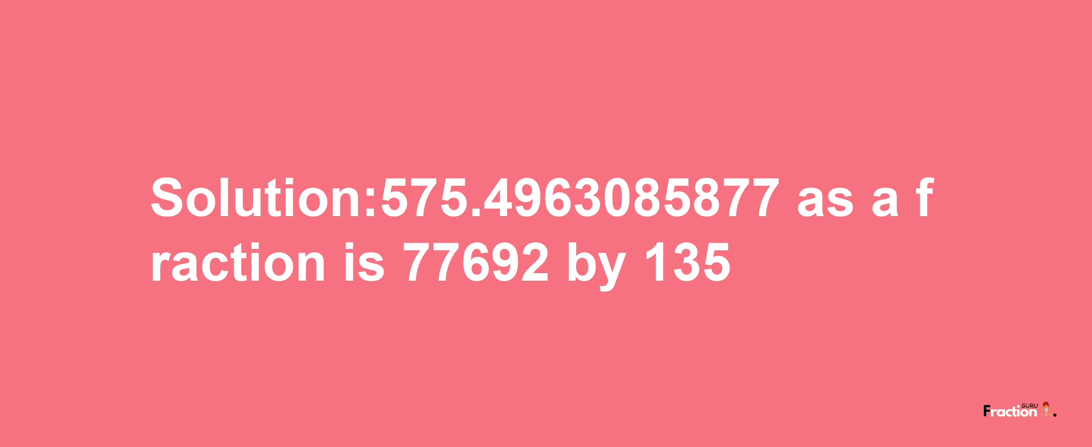 Solution:575.4963085877 as a fraction is 77692/135