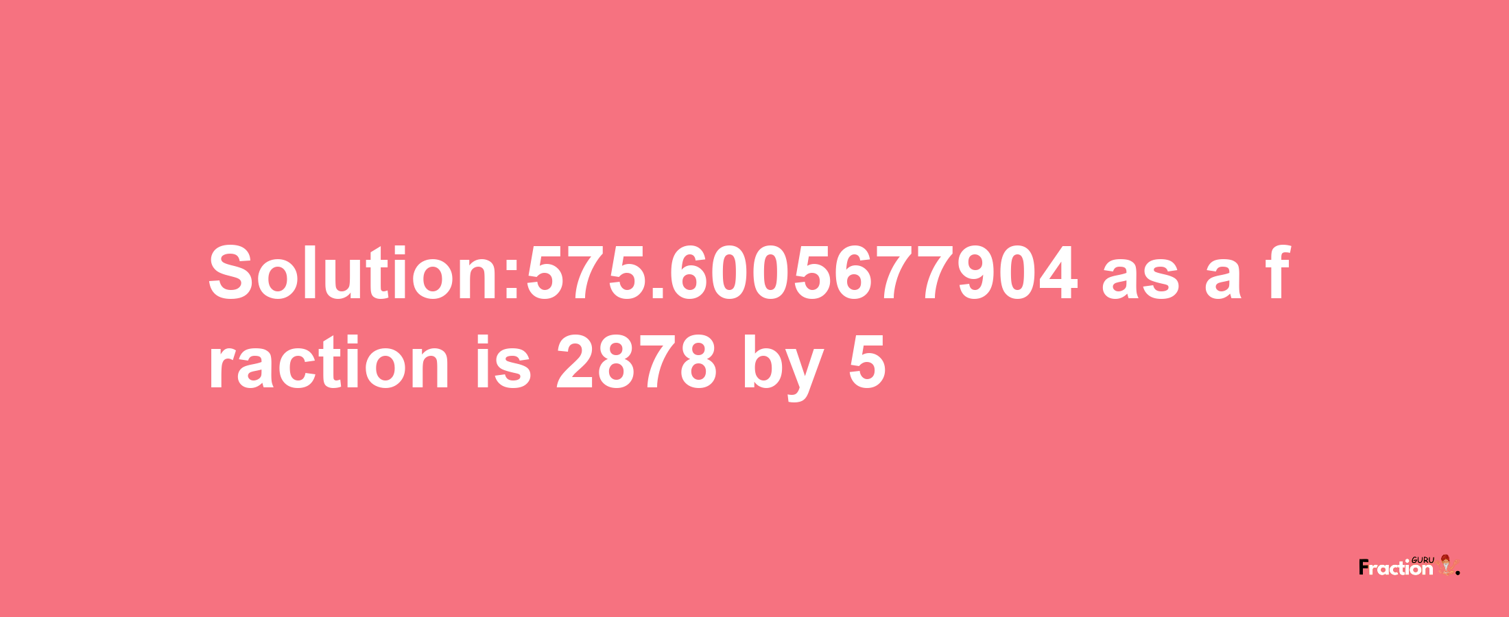 Solution:575.6005677904 as a fraction is 2878/5