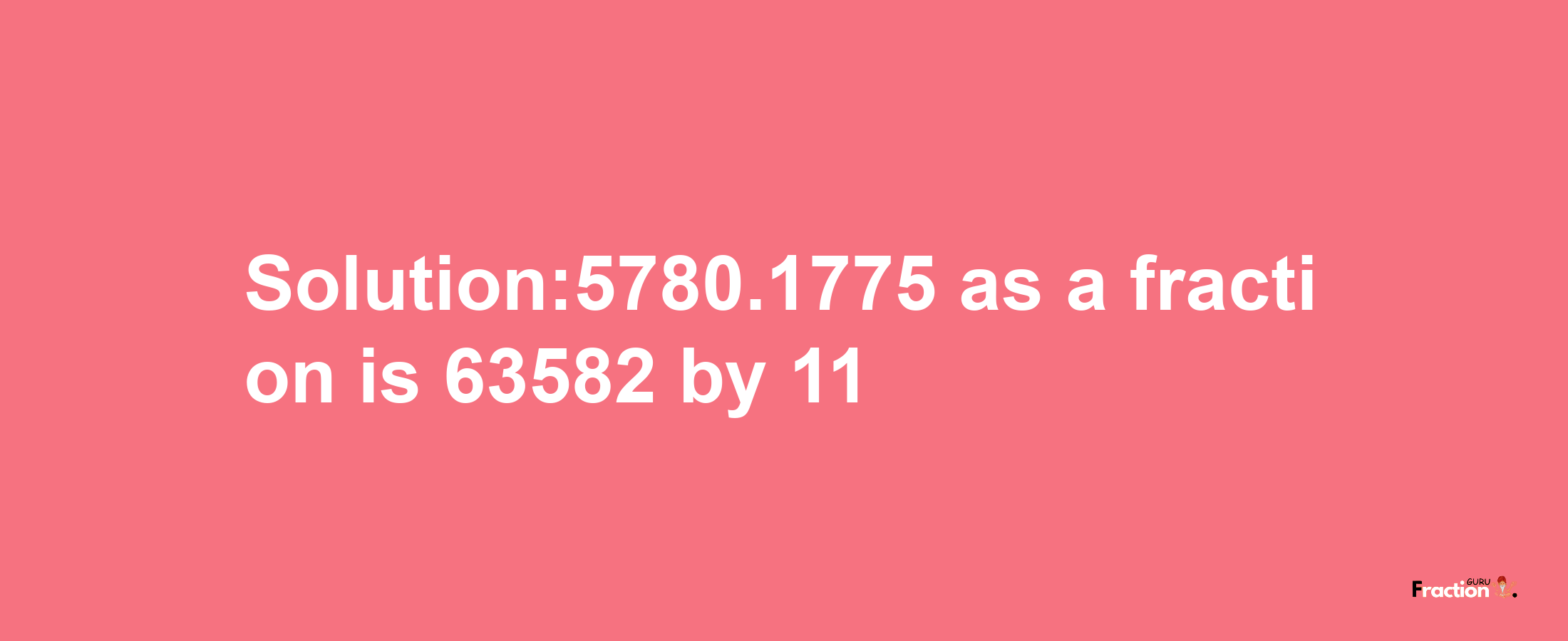 Solution:5780.1775 as a fraction is 63582/11