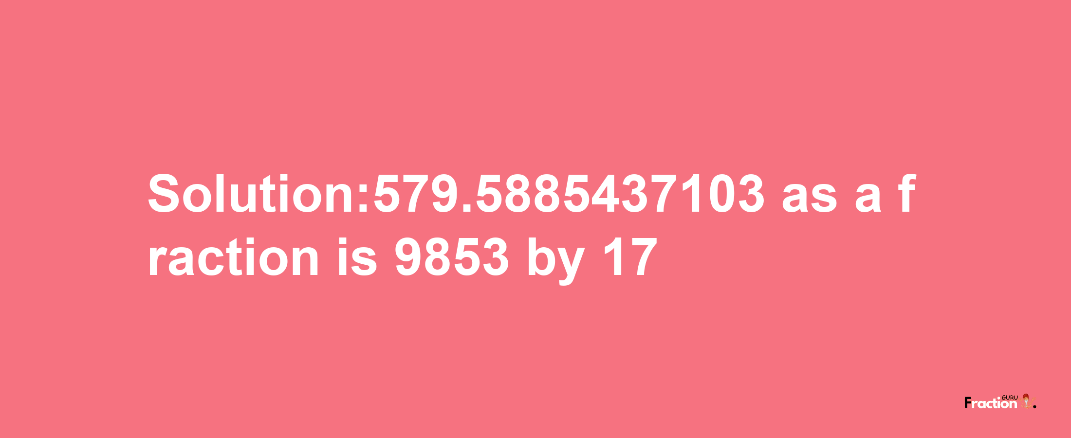 Solution:579.5885437103 as a fraction is 9853/17