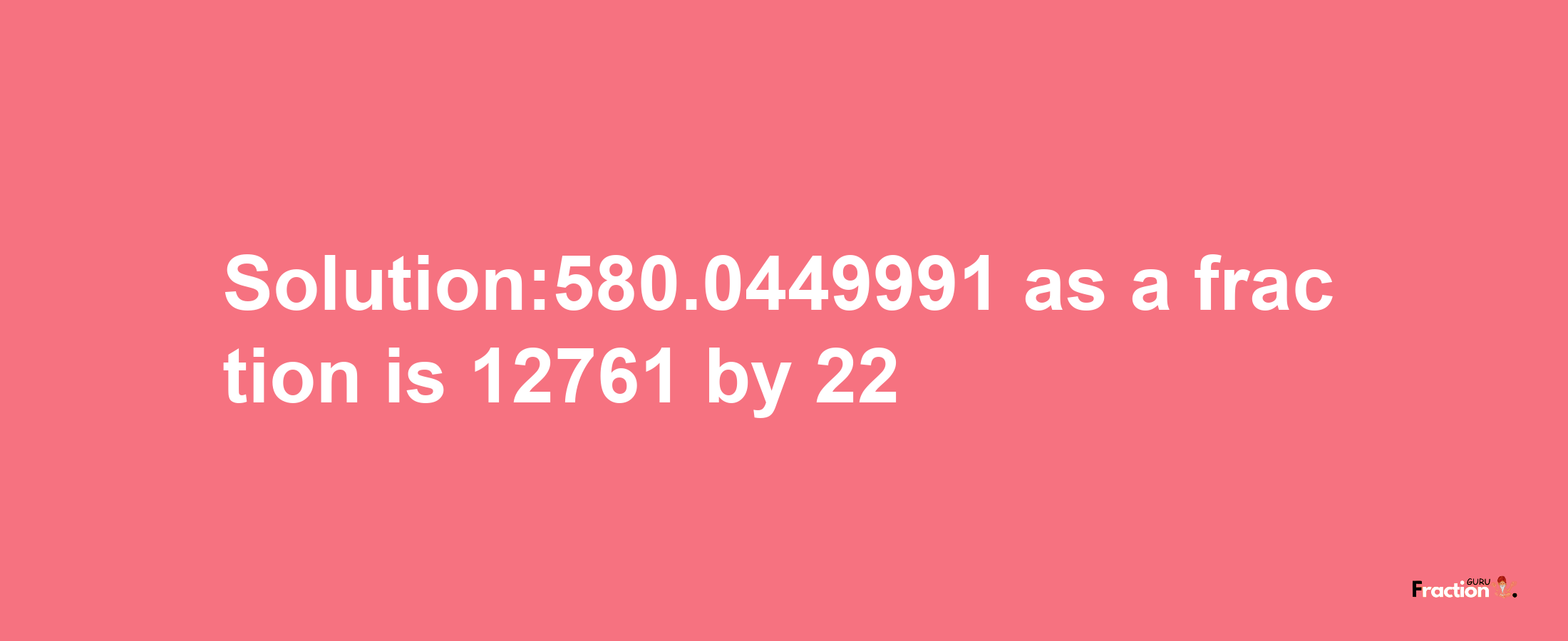 Solution:580.0449991 as a fraction is 12761/22