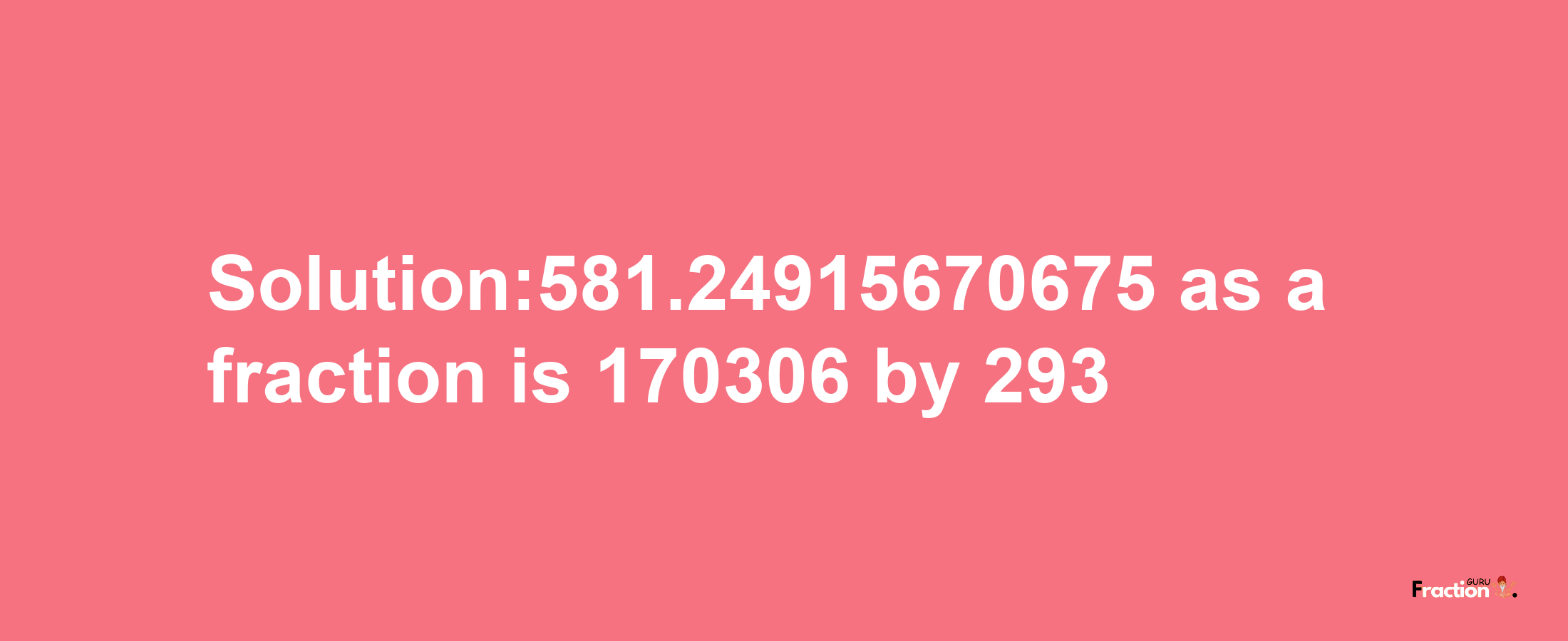 Solution:581.24915670675 as a fraction is 170306/293