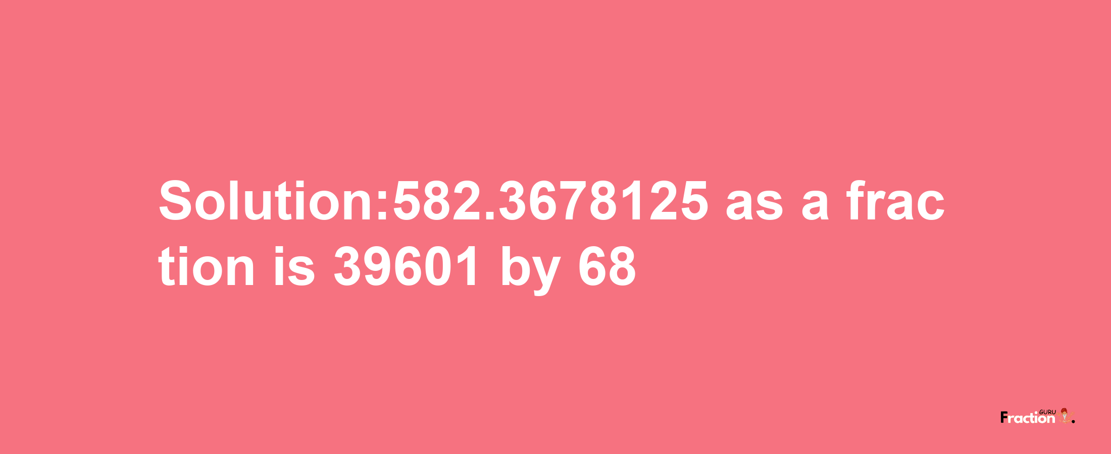 Solution:582.3678125 as a fraction is 39601/68