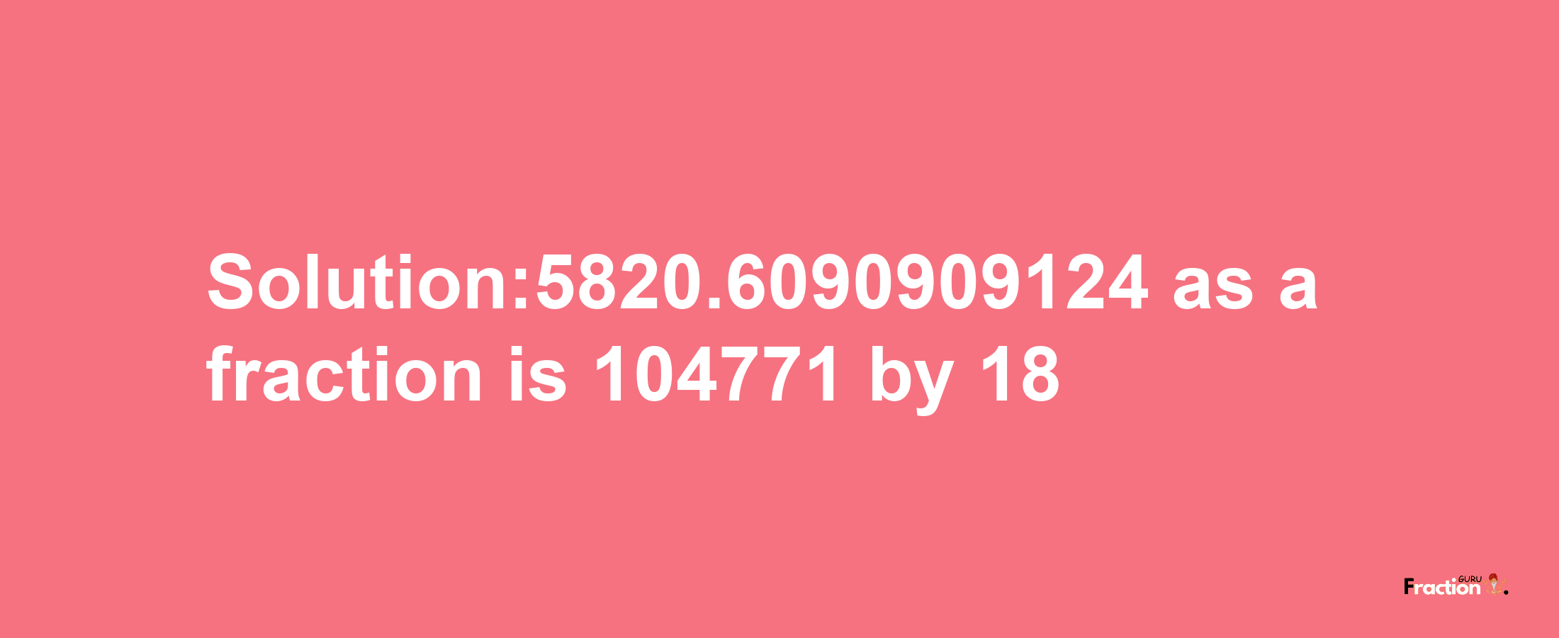 Solution:5820.6090909124 as a fraction is 104771/18