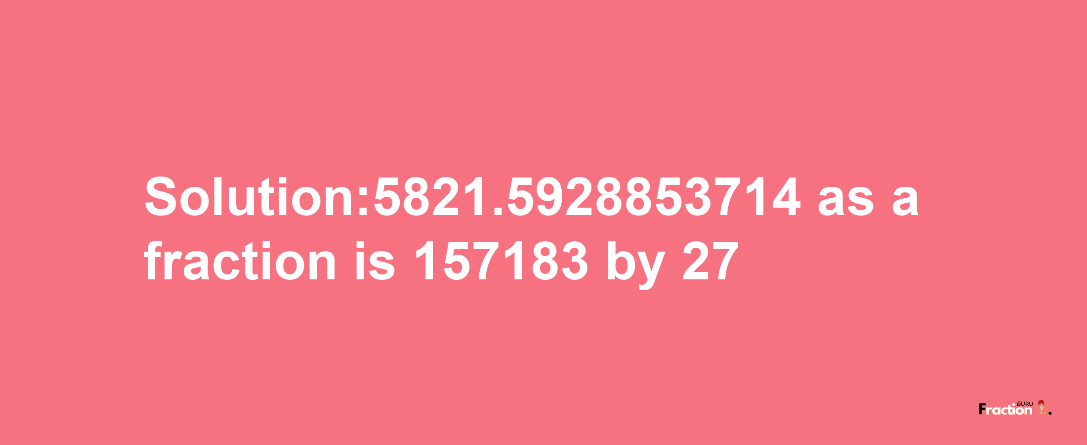 Solution:5821.5928853714 as a fraction is 157183/27