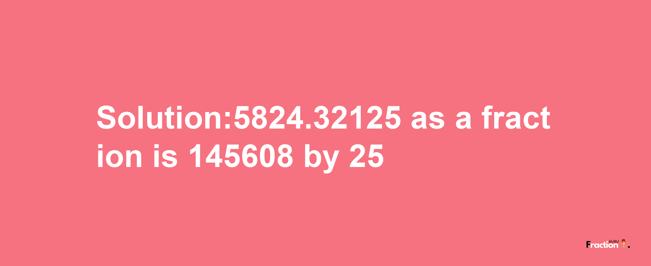 Solution:5824.32125 as a fraction is 145608/25