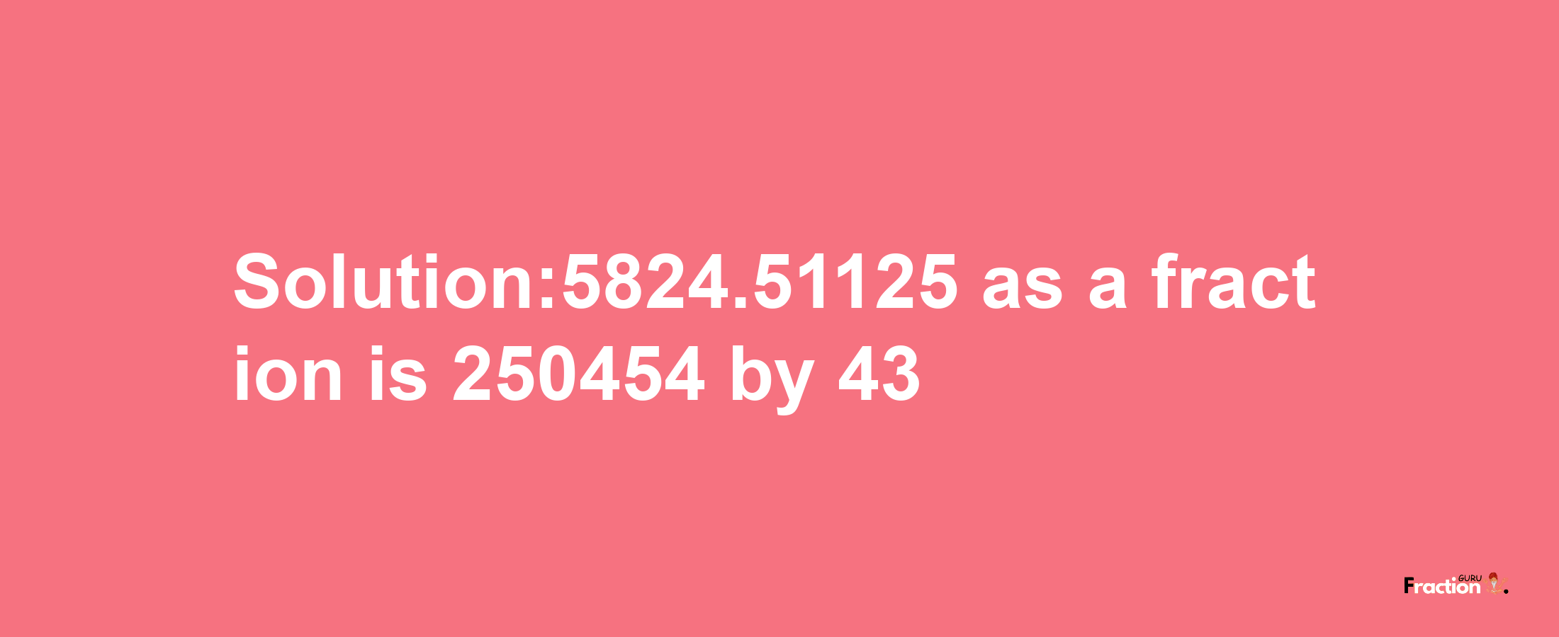 Solution:5824.51125 as a fraction is 250454/43