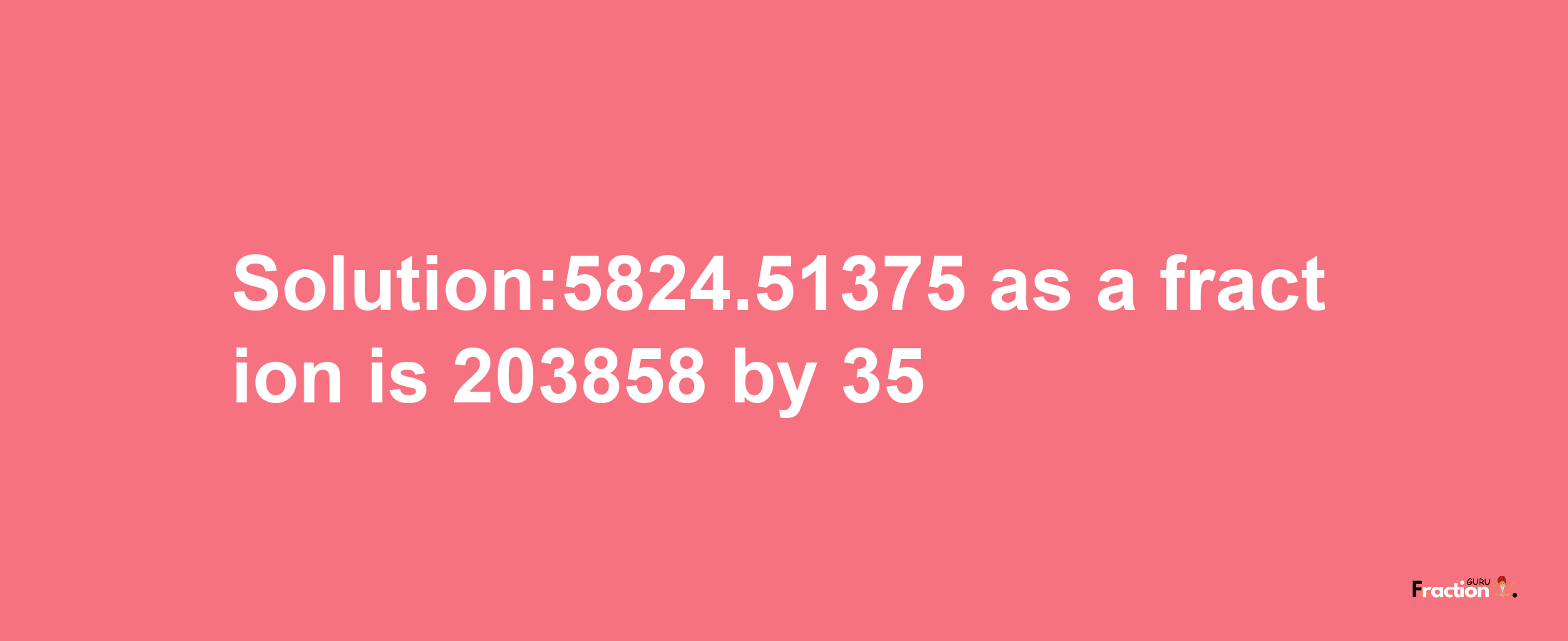 Solution:5824.51375 as a fraction is 203858/35