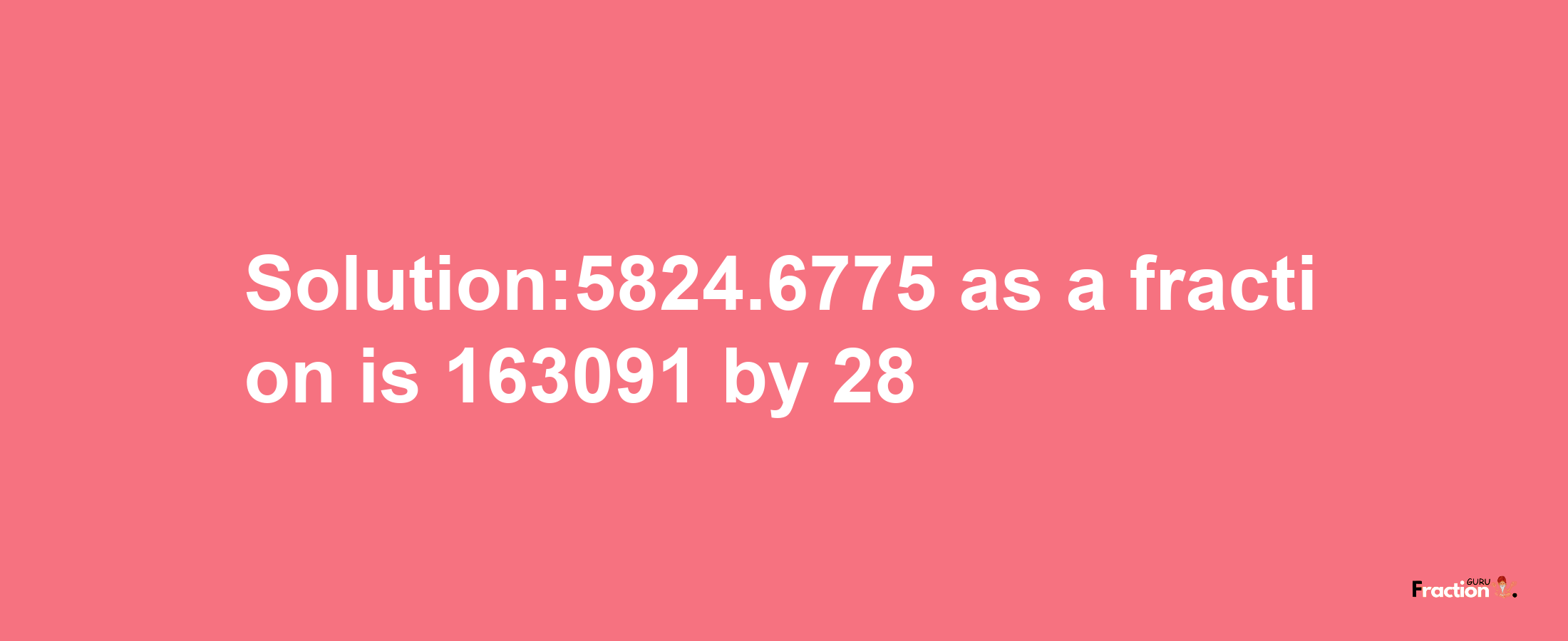 Solution:5824.6775 as a fraction is 163091/28