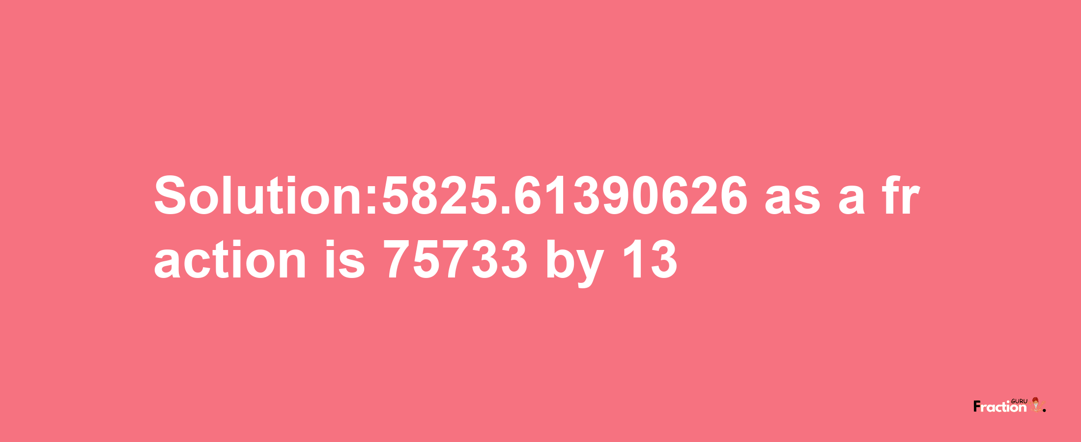 Solution:5825.61390626 as a fraction is 75733/13