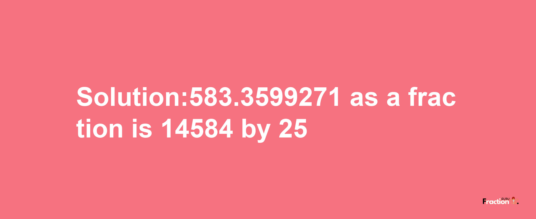 Solution:583.3599271 as a fraction is 14584/25