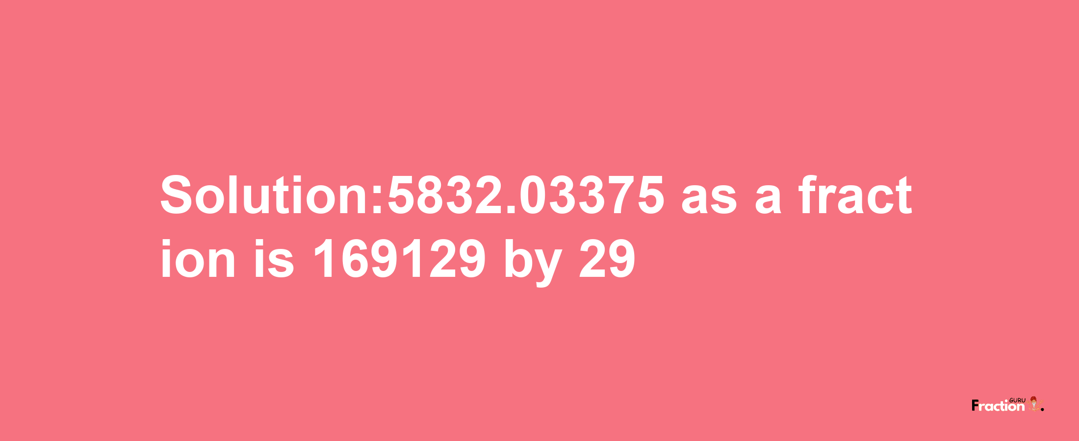 Solution:5832.03375 as a fraction is 169129/29