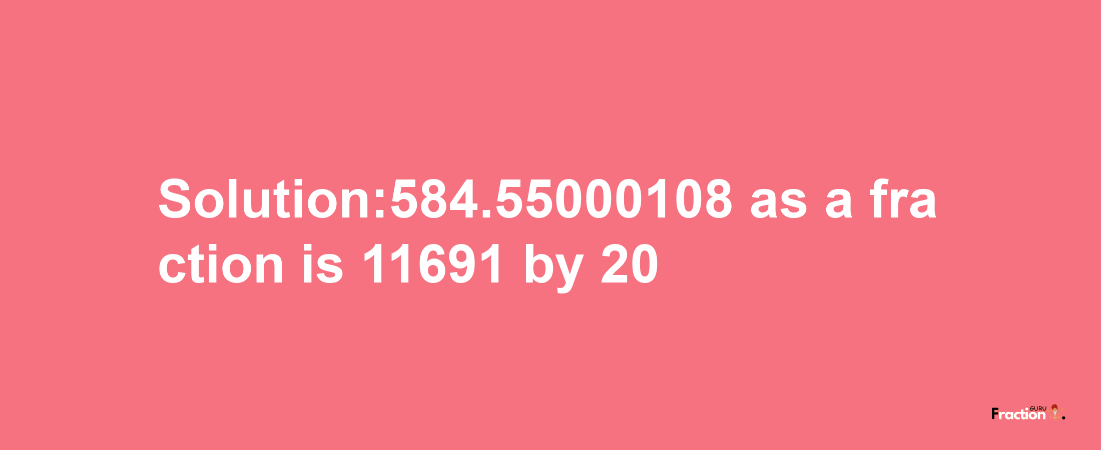 Solution:584.55000108 as a fraction is 11691/20