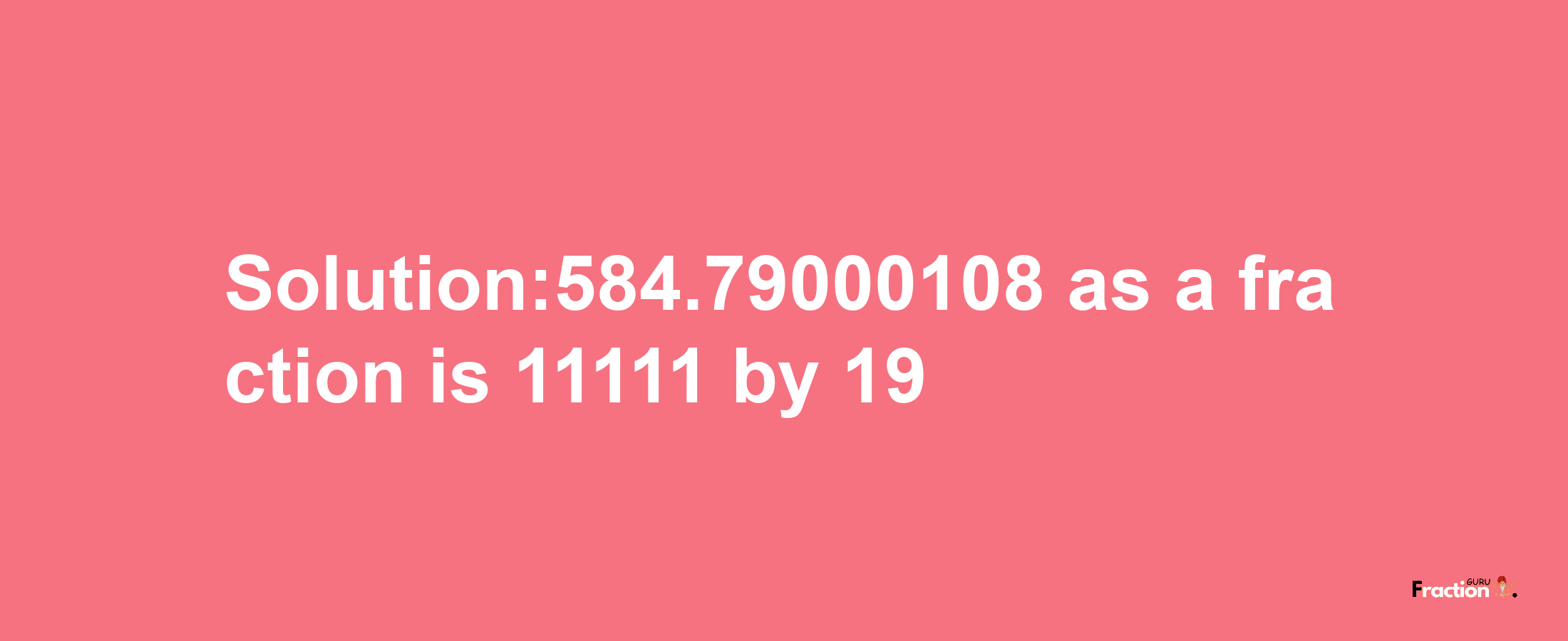 Solution:584.79000108 as a fraction is 11111/19