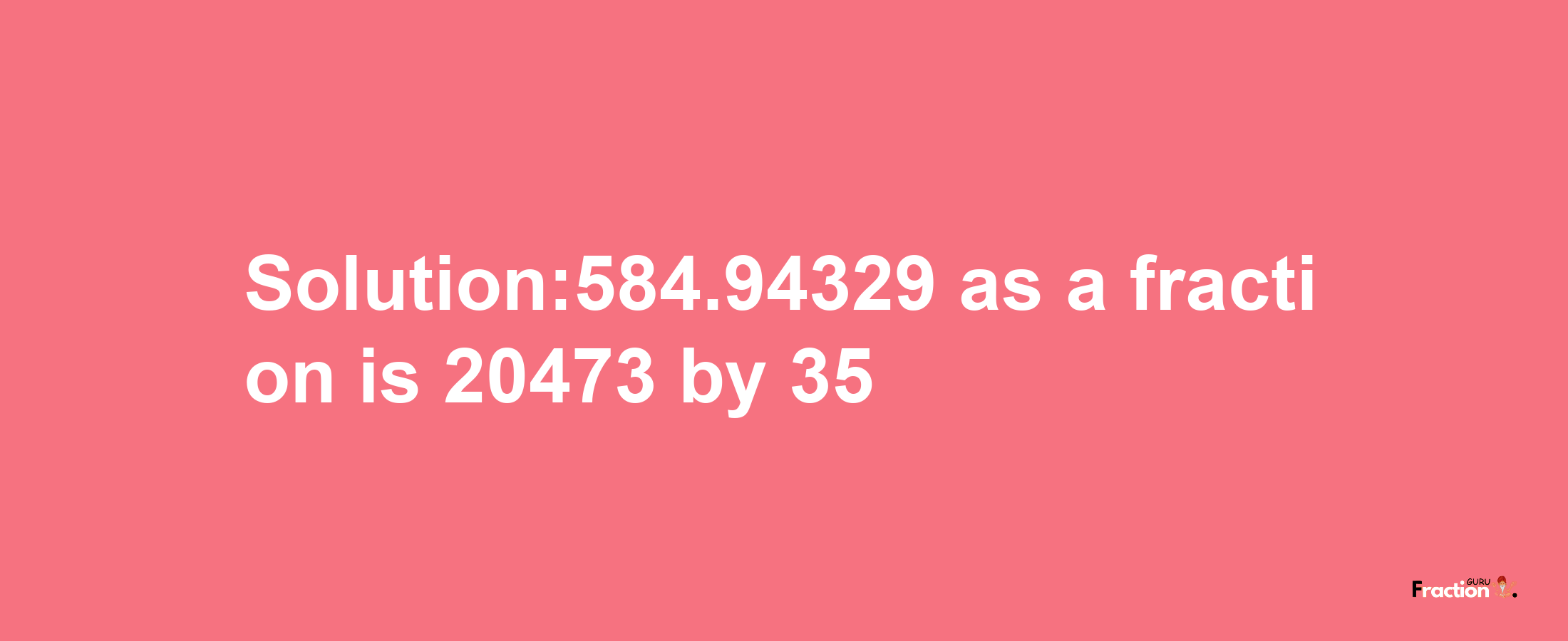 Solution:584.94329 as a fraction is 20473/35