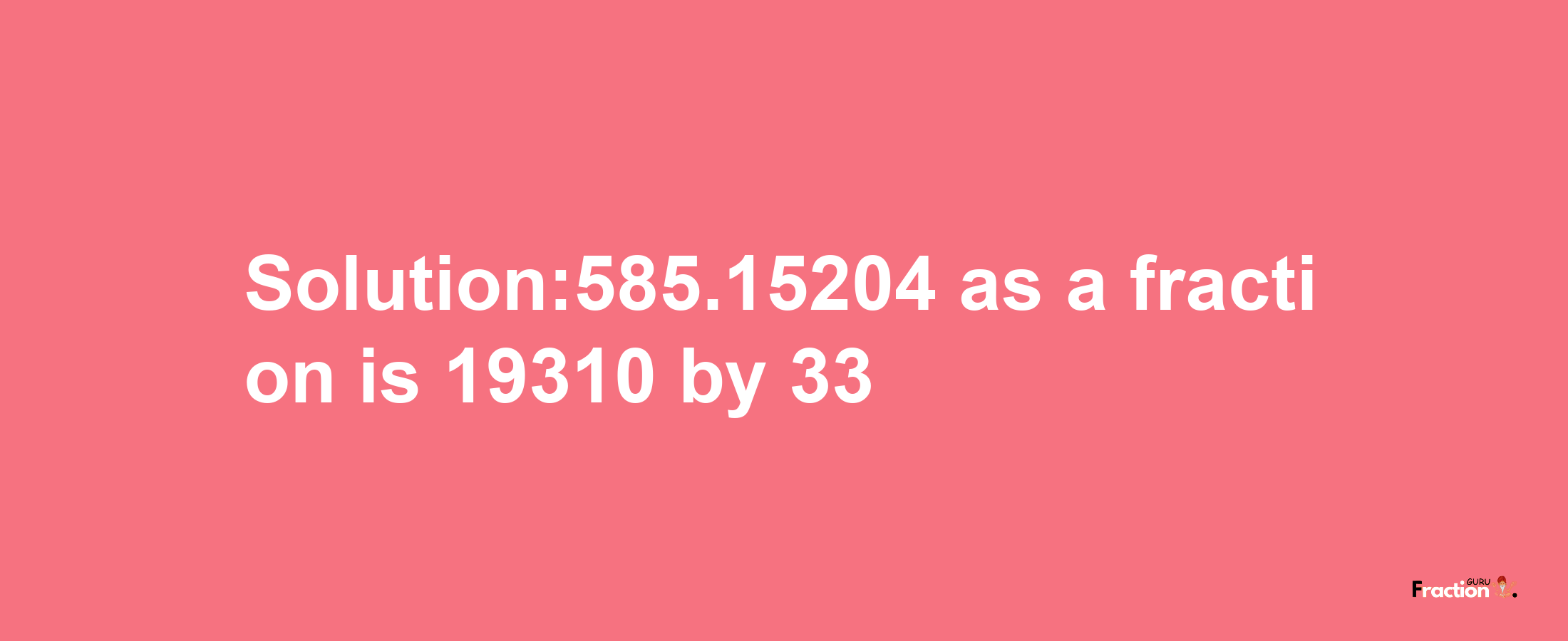 Solution:585.15204 as a fraction is 19310/33