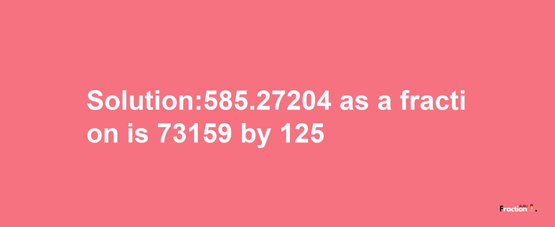 Solution:585.27204 as a fraction is 73159/125