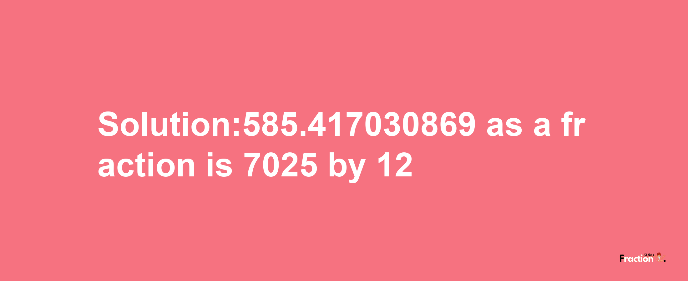 Solution:585.417030869 as a fraction is 7025/12